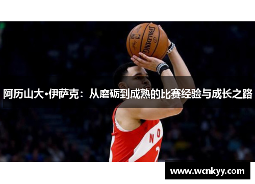阿历山大·伊萨克:从磨砺到成熟的比赛经验与成长之路 阿历山大·伊萨克:从磨砺到成熟的比赛经验与成长之路